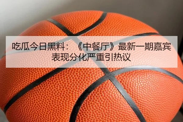 吃瓜今日黑料：《中餐厅》最新一期嘉宾表现分化严重引热议